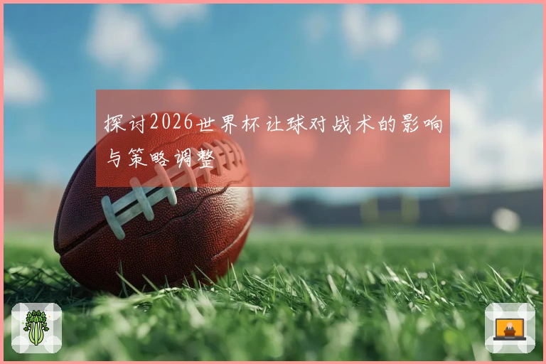 探讨2026世界杯让球对战术的影响与策略调整