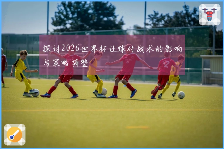 探讨2026世界杯让球对战术的影响与策略调整